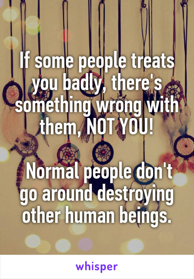 If some people treats you badly, there's something wrong with them, NOT YOU!

 Normal people don't go around destroying other human beings.