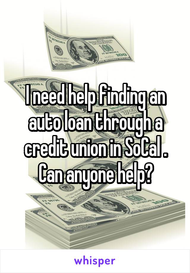 I need help finding an auto loan through a credit union in SoCal . Can anyone help?