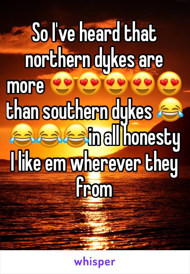 So I've heard that northern dykes are more 😍😍😍😍😍than southern dykes 😂😂😂😂in all honesty I like em wherever they from