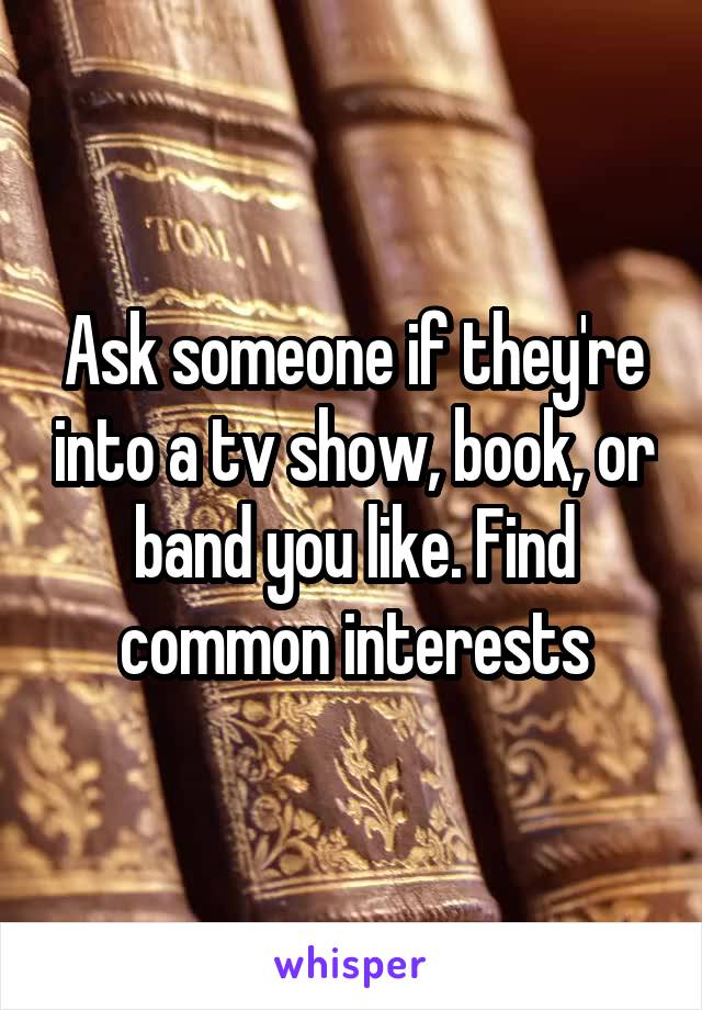 Ask someone if they're into a tv show, book, or band you like. Find common interests