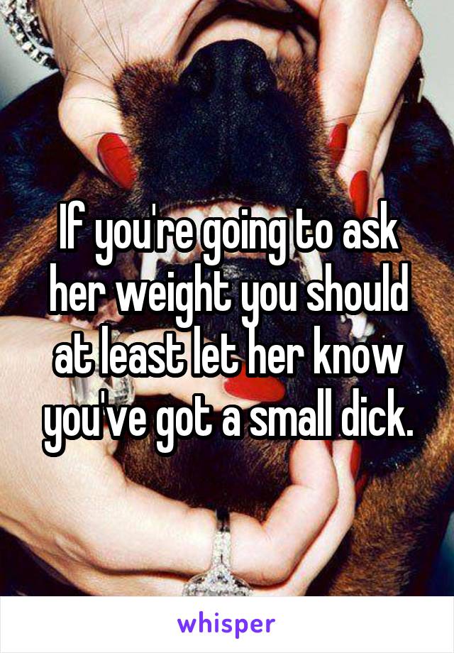 If you're going to ask her weight you should at least let her know you've got a small dick.