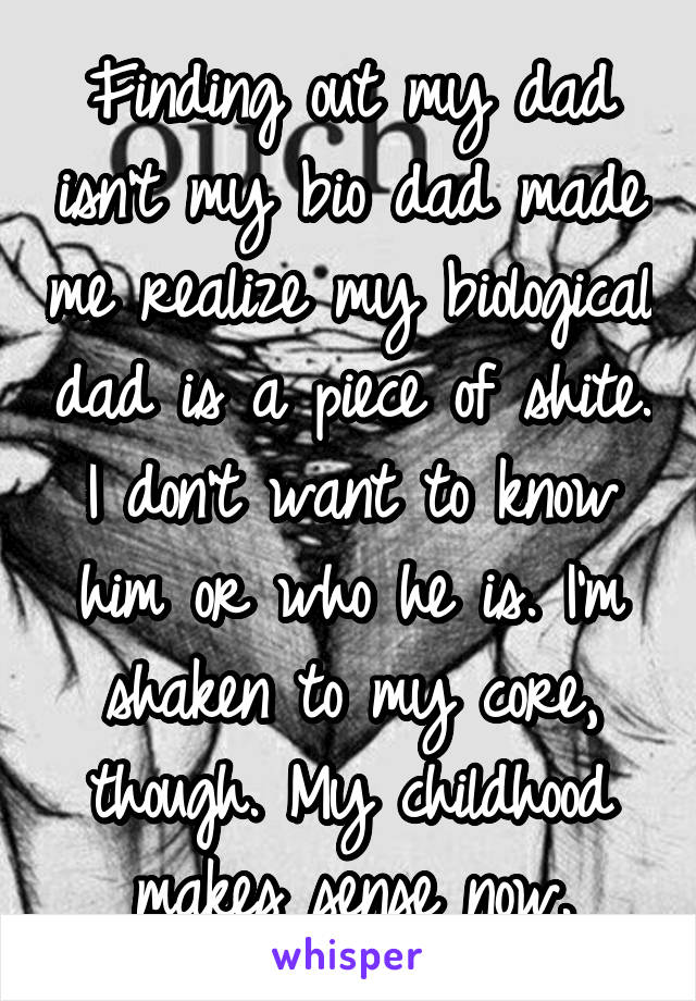 Finding out my dad isn't my bio dad made me realize my biological dad is a piece of shite. I don't want to know him or who he is. I'm shaken to my core, though. My childhood makes sense now.