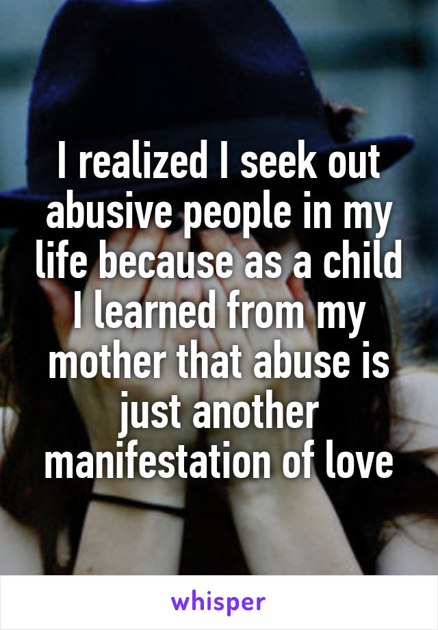 I realized I seek out abusive people in my life because as a child I learned from my mother that abuse is just another manifestation of love