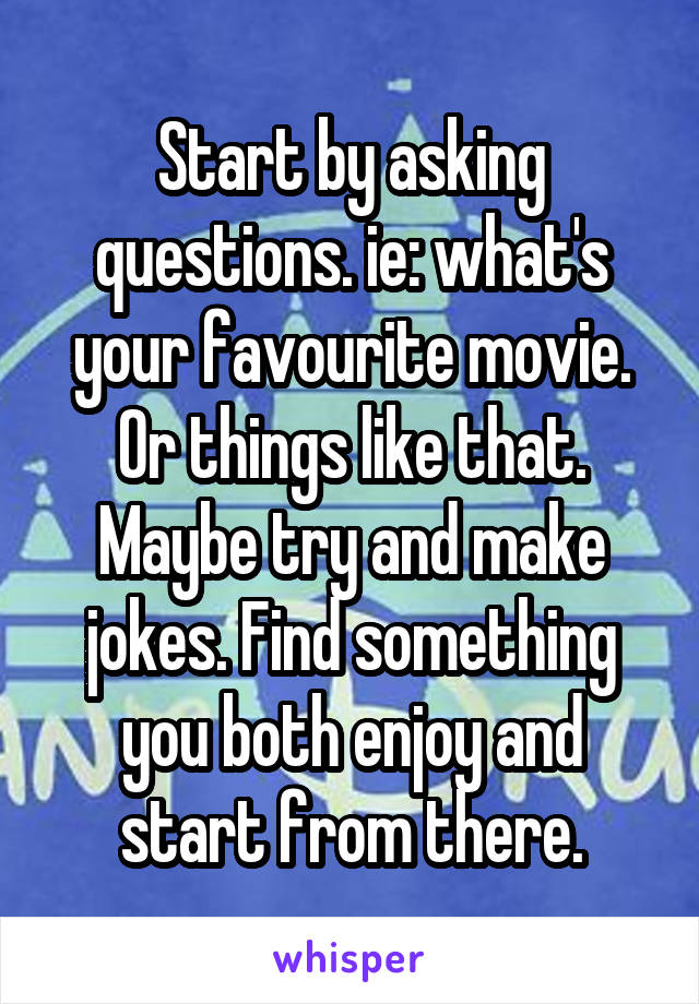 Start by asking questions. ie: what's your favourite movie. Or things like that. Maybe try and make jokes. Find something you both enjoy and start from there.