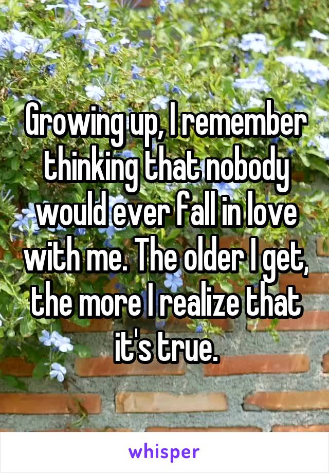 Growing up, I remember thinking that nobody would ever fall in love with me. The older I get, the more I realize that it's true.