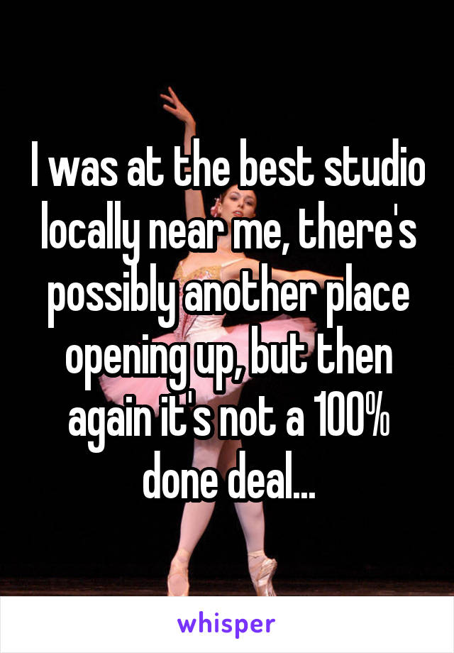 I was at the best studio locally near me, there's possibly another place opening up, but then again it's not a 100% done deal...