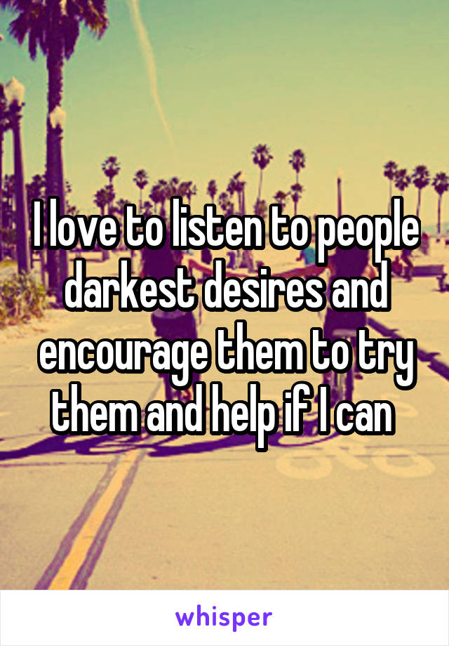 I love to listen to people darkest desires and encourage them to try them and help if I can 