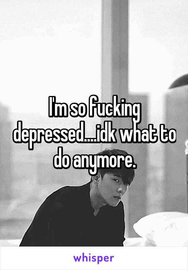 I'm so fucking depressed....idk what to do anymore.