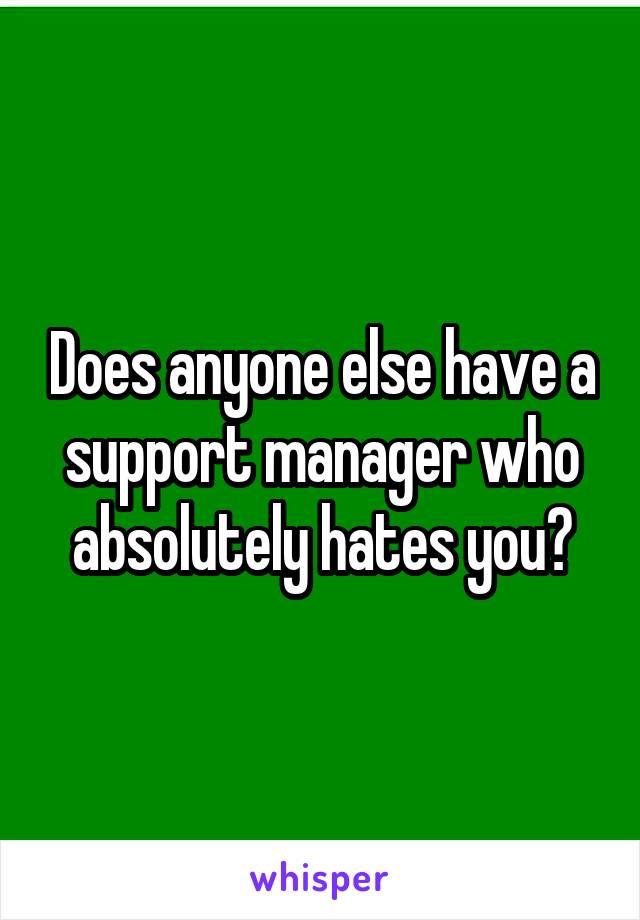 Does anyone else have a support manager who absolutely hates you?