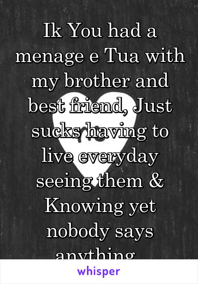 Ik You had a menage e Tua with my brother and best friend, Just sucks having to live everyday seeing them & Knowing yet
nobody says anything. 