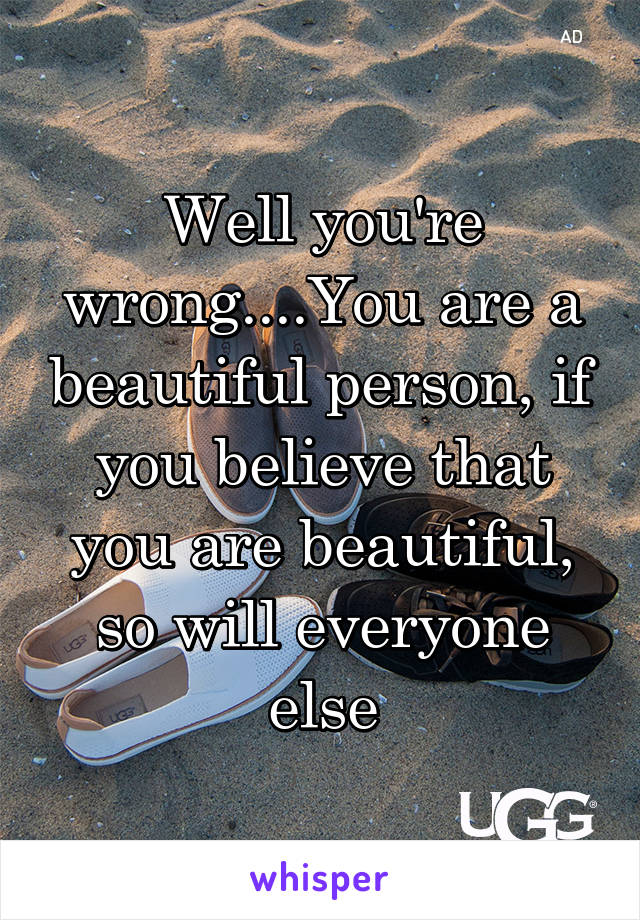 Well you're wrong....You are a beautiful person, if you believe that you are beautiful, so will everyone else