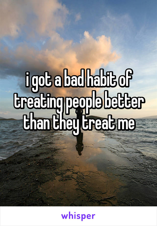 i got a bad habit of treating people better than they treat me
