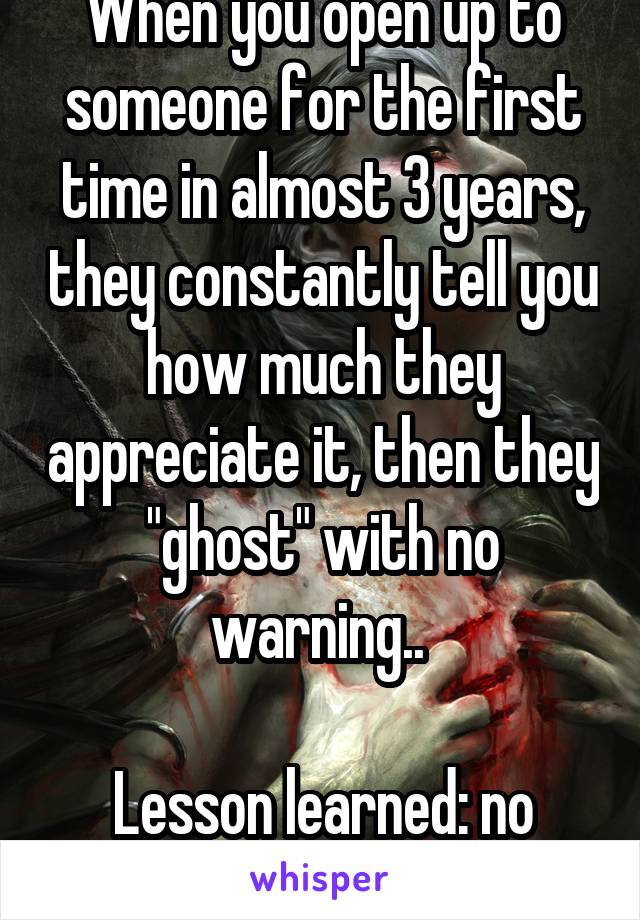 When you open up to someone for the first time in almost 3 years, they constantly tell you how much they appreciate it, then they "ghost" with no warning.. 

Lesson learned: no such word as friend. 