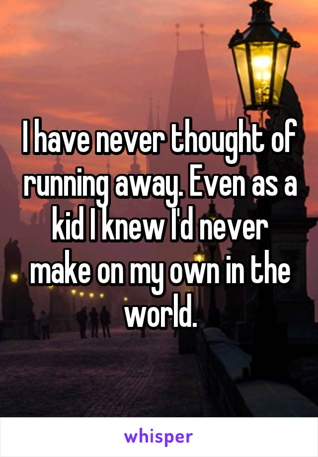 I have never thought of running away. Even as a kid I knew I'd never make on my own in the world.