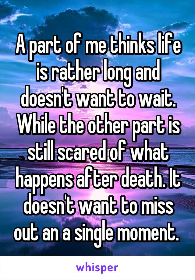 A part of me thinks life is rather long and doesn't want to wait. While the other part is still scared of what happens after death. It doesn't want to miss out an a single moment. 