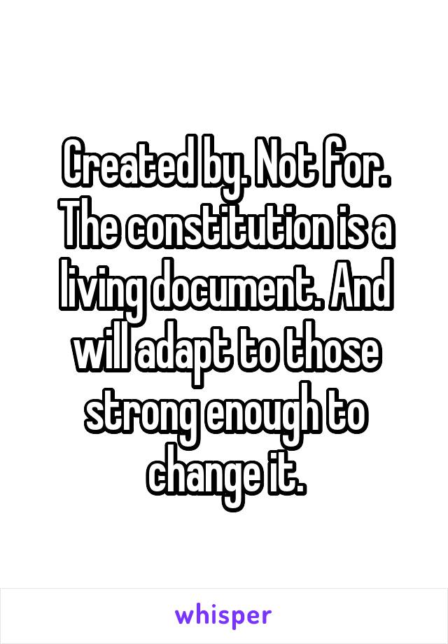 Created by. Not for. The constitution is a living document. And will adapt to those strong enough to change it.