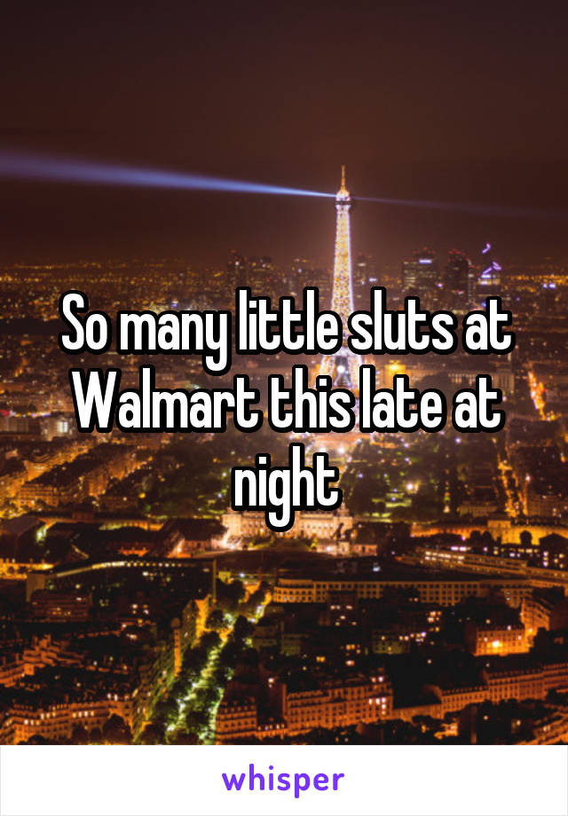 So many little sluts at Walmart this late at night