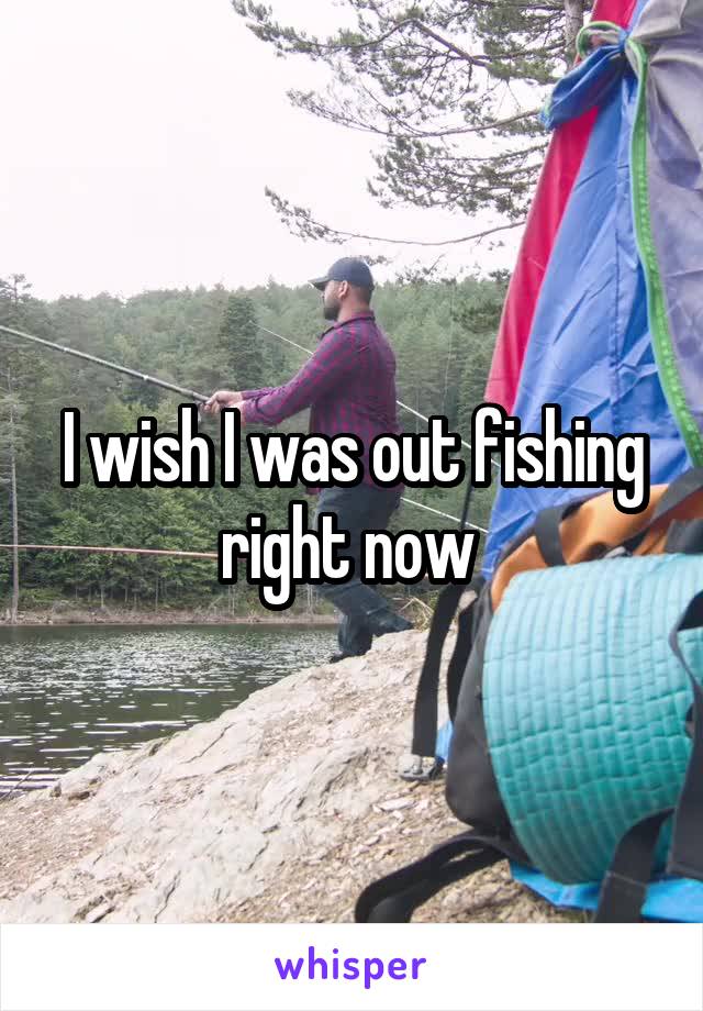 I wish I was out fishing right now 