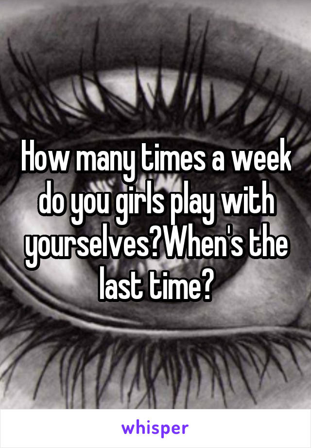 How many times a week do you girls play with yourselves?When's the last time?