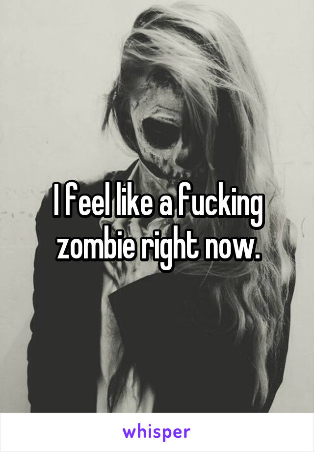 I feel like a fucking zombie right now.