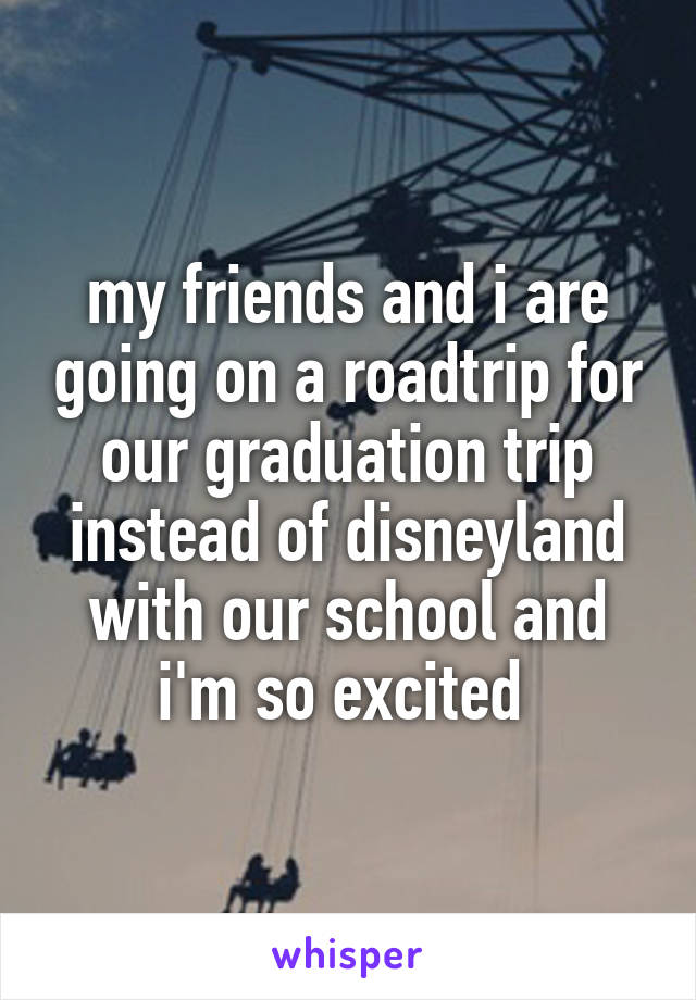 my friends and i are going on a roadtrip for our graduation trip instead of disneyland with our school and i'm so excited 