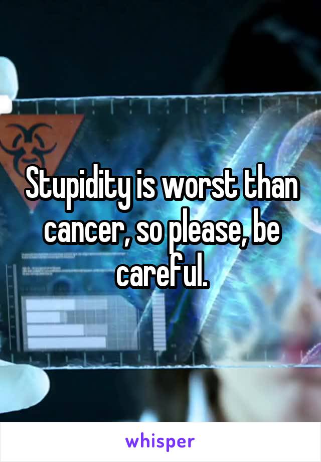 Stupidity is worst than cancer, so please, be careful.