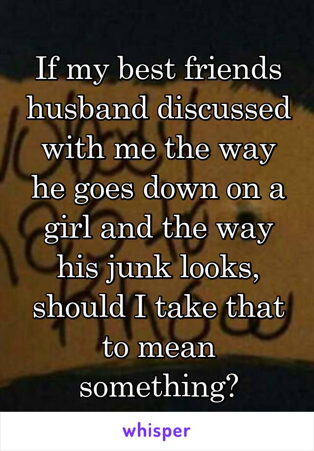 If my best friends husband discussed with me the way he goes down on a girl and the way his junk looks, should I take that to mean something?