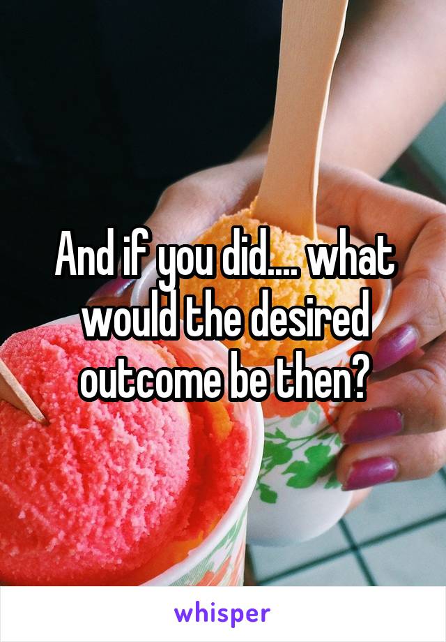 And if you did.... what would the desired outcome be then?