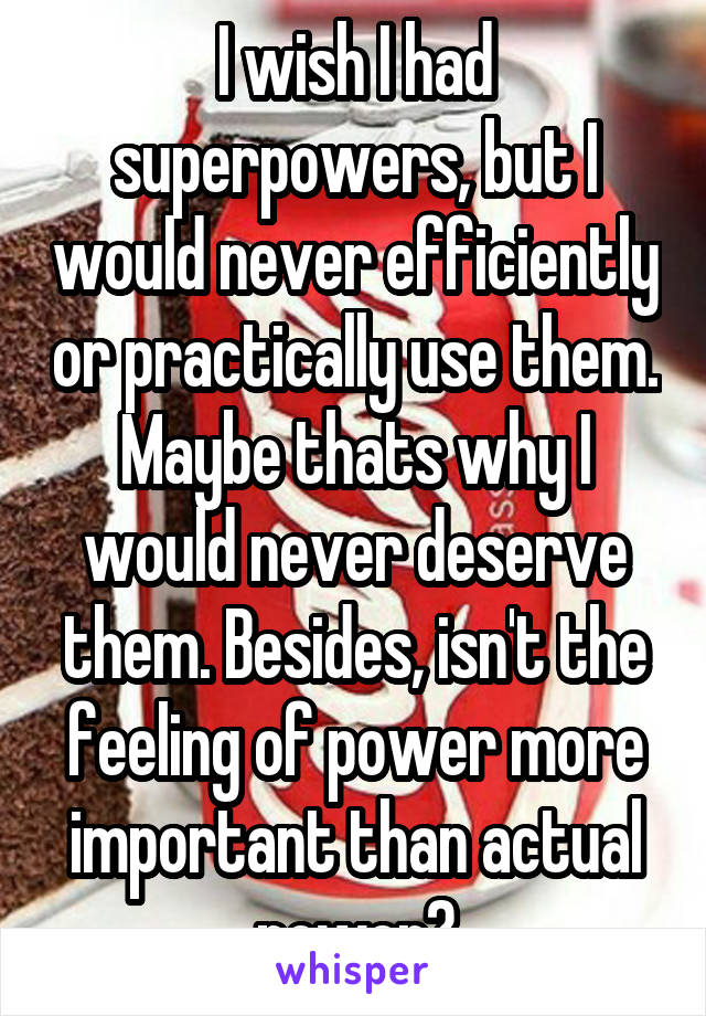 I wish I had superpowers, but I would never efficiently or practically use them. Maybe thats why I would never deserve them. Besides, isn't the feeling of power more important than actual power?