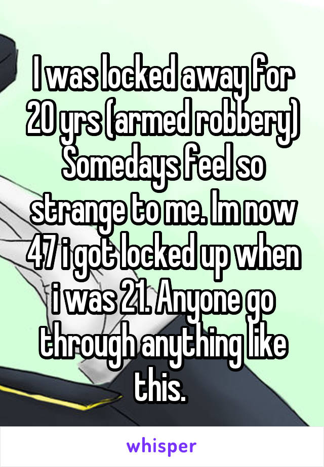 I was locked away for 20 yrs (armed robbery)
Somedays feel so strange to me. Im now 47 i got locked up when i was 21. Anyone go through anything like this. 