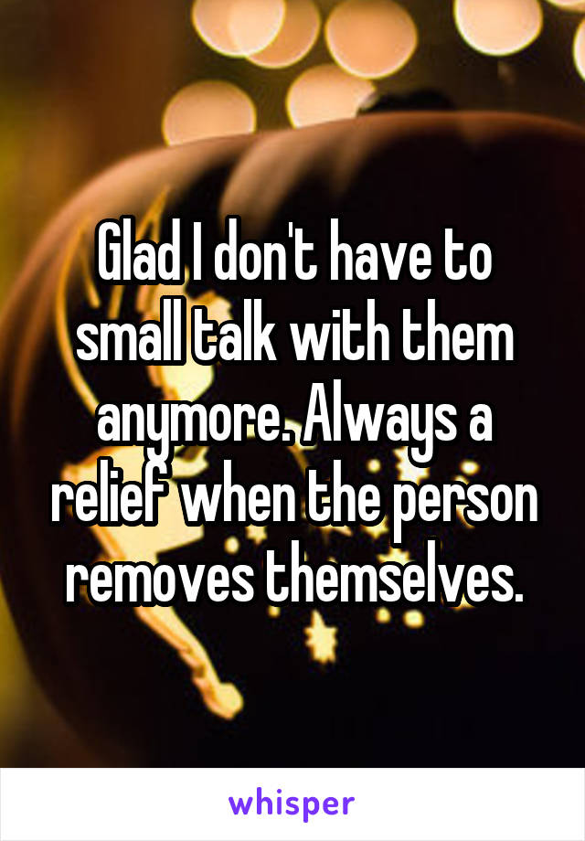 Glad I don't have to small talk with them anymore. Always a relief when the person removes themselves.