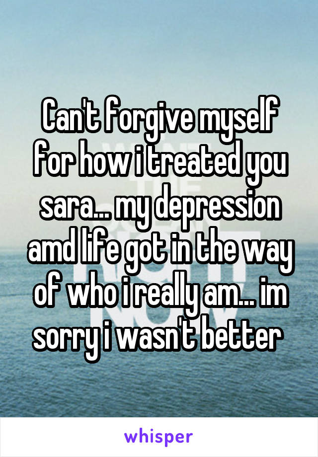 Can't forgive myself for how i treated you sara... my depression amd life got in the way of who i really am... im sorry i wasn't better 