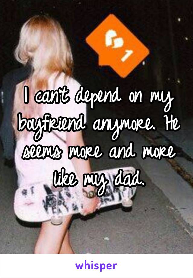 I can't depend on my boyfriend anymore. He seems more and more like my dad.