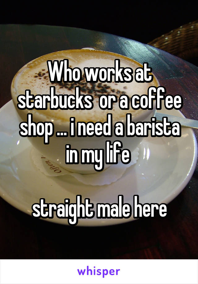 Who works at starbucks  or a coffee shop ... i need a barista in my life 

straight male here