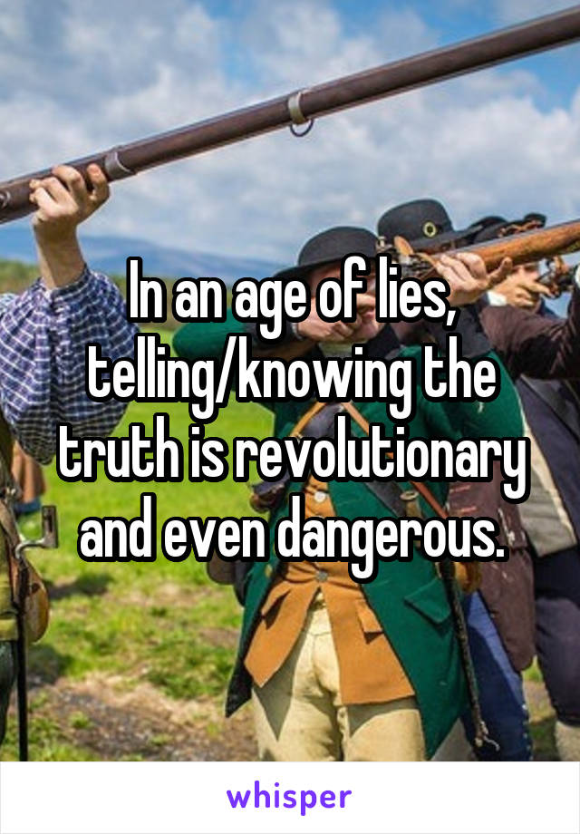 In an age of lies, telling/knowing the truth is revolutionary and even dangerous.