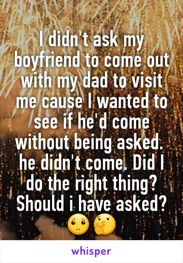 I didn't ask my boyfriend to come out with my dad to visit me cause I wanted to see if he'd come without being asked. 
he didn't come. Did I do the right thing? Should i have asked? 🙁🤔