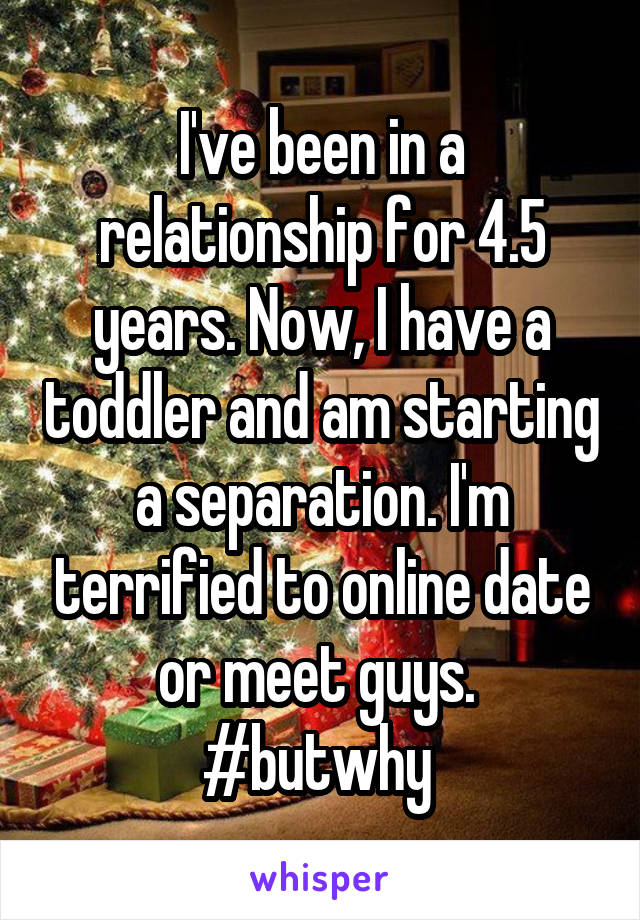 I've been in a relationship for 4.5 years. Now, I have a toddler and am starting a separation. I'm terrified to online date or meet guys. 
#butwhy 