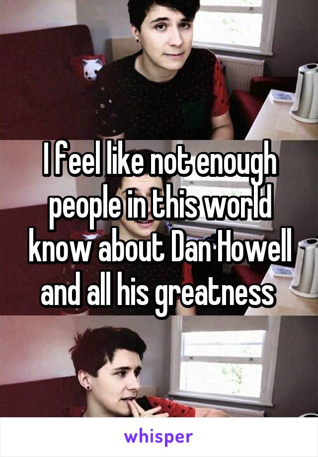 I feel like not enough people in this world know about Dan Howell and all his greatness 