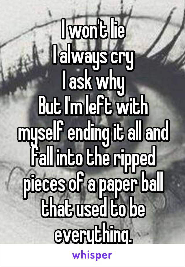 I won't lie
I always cry
I ask why
But I'm left with myself ending it all and fall into the ripped pieces of a paper ball that used to be everything.