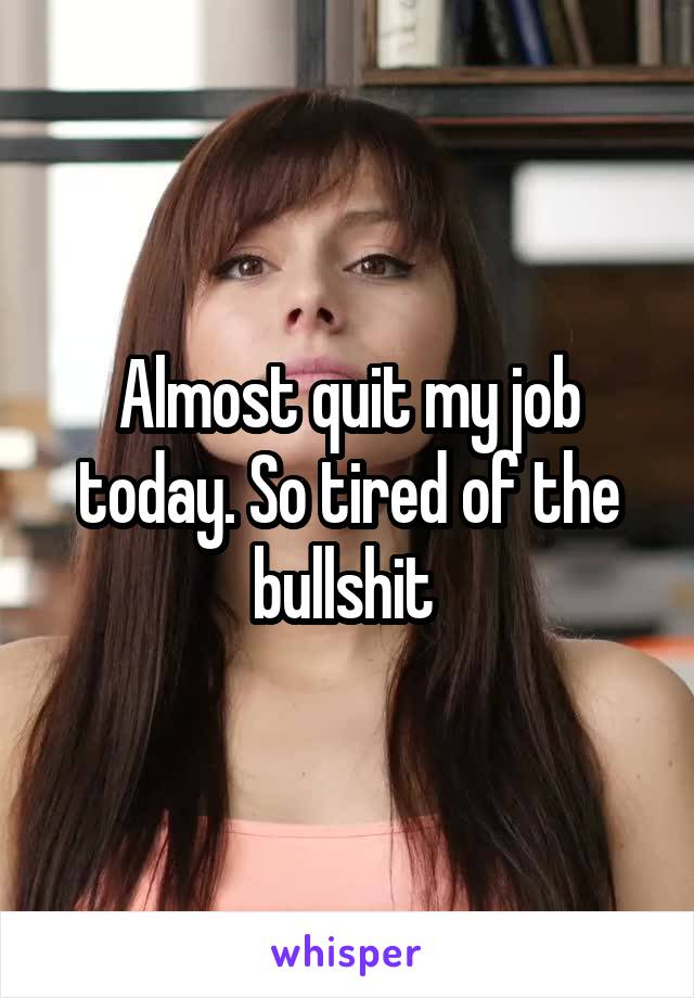 Almost quit my job today. So tired of the bullshit 