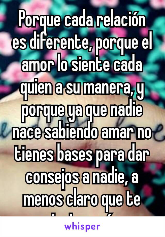 Porque cada relación es diferente, porque el amor lo siente cada quien a su manera, y porque ya que nadie nace sabiendo amar no tienes bases para dar consejos a nadie, a menos claro que te sientas más