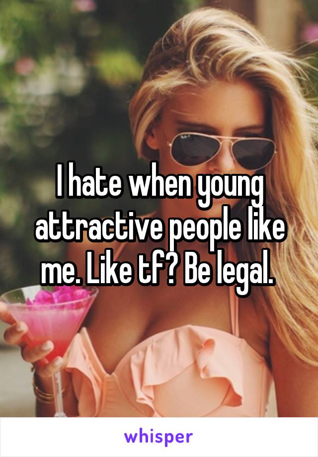 I hate when young attractive people like me. Like tf? Be legal. 