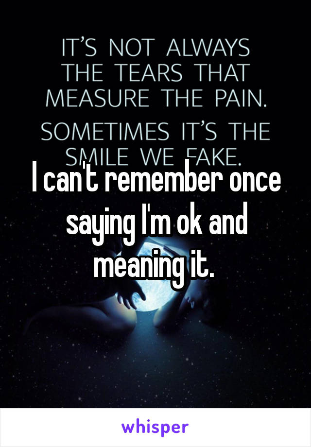 I can't remember once saying I'm ok and meaning it. 