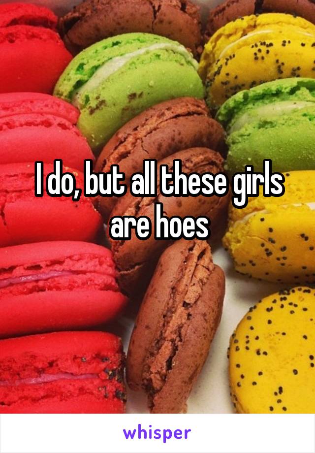 I do, but all these girls are hoes
