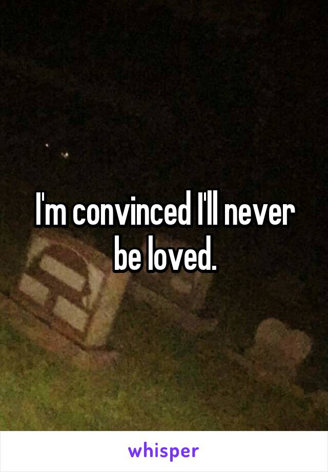 I'm convinced I'll never be loved.