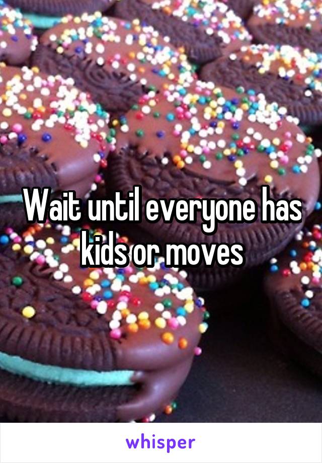 Wait until everyone has kids or moves