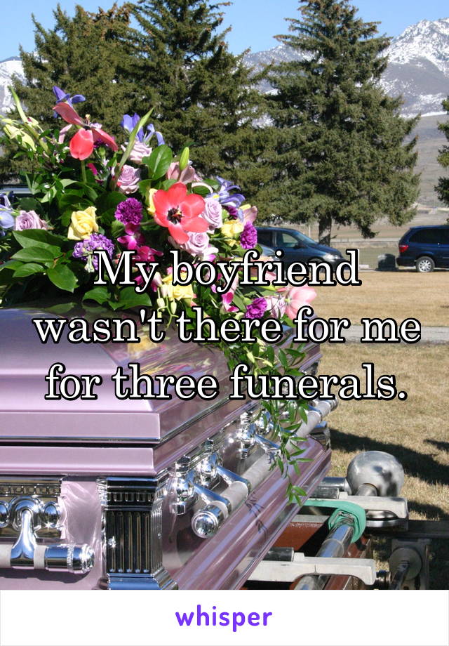 My boyfriend wasn't there for me for three funerals.