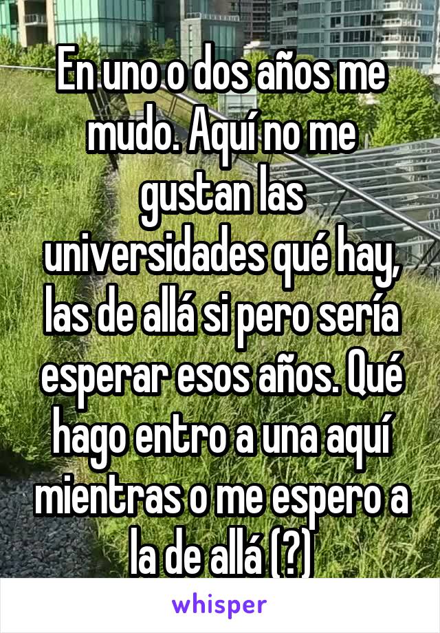 En uno o dos años me mudo. Aquí no me gustan las universidades qué hay, las de allá si pero sería esperar esos años. Qué hago entro a una aquí mientras o me espero a la de allá (?)