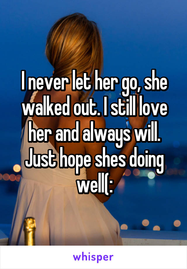 I never let her go, she walked out. I still love her and always will. Just hope shes doing well(: