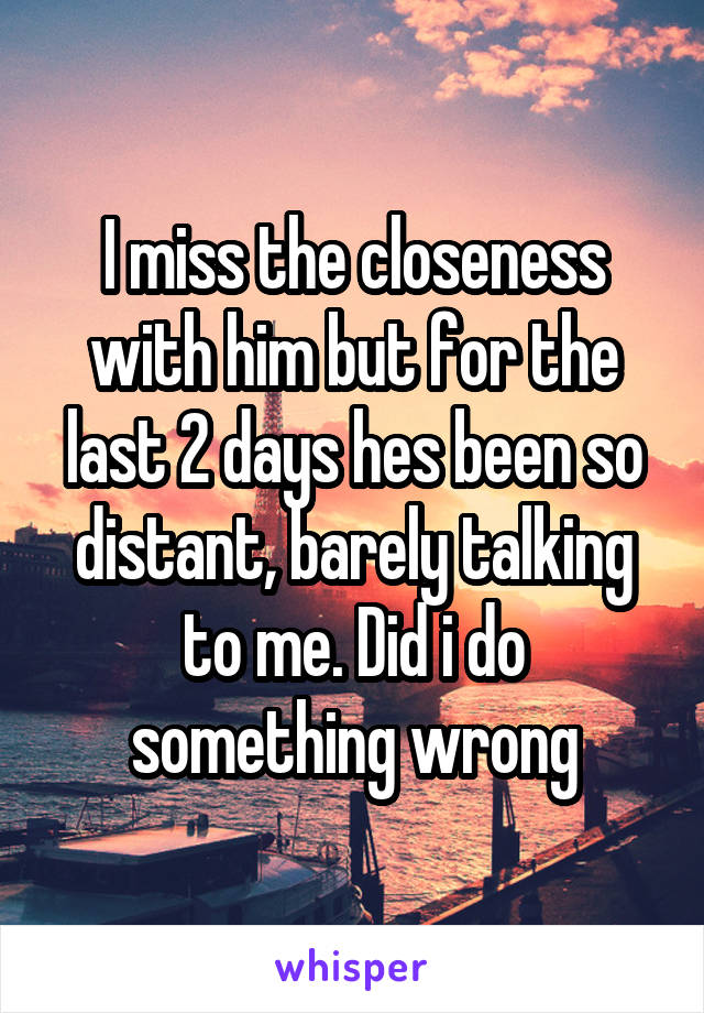 I miss the closeness with him but for the last 2 days hes been so distant, barely talking to me. Did i do something wrong